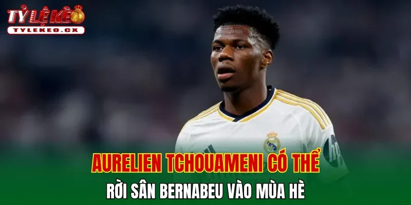 Aurelien Tchouameni có thể rời sân Bernabeu vào mùa hè